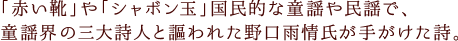 「赤い靴」や「シャボン玉」国民的な童謡や民謡で、童謡界の三大詩人と謳われた野口雨情氏が手がけた詩。